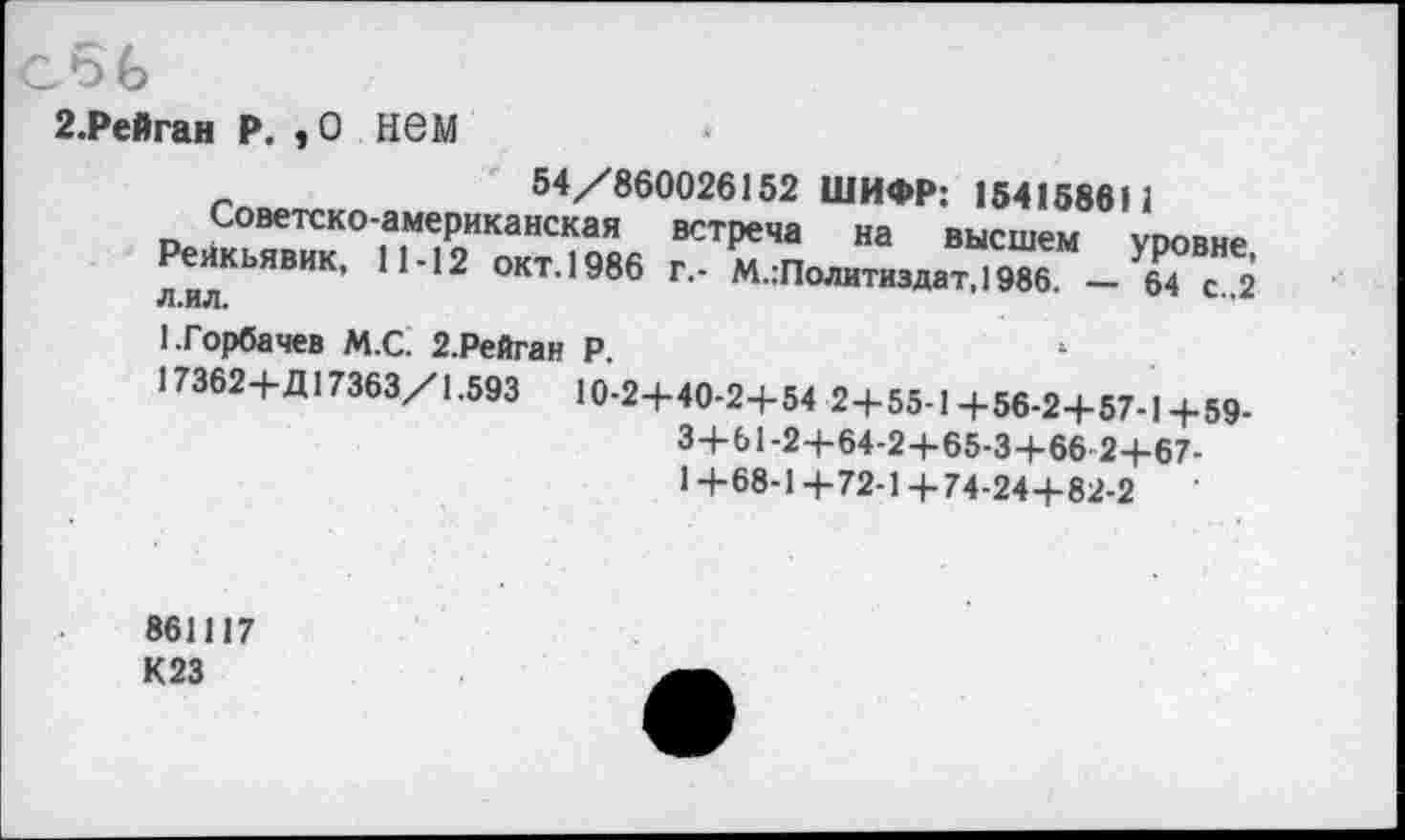 ﻿с5(>
г.Рейган р., о нем
54/860026152 ШИФР: 15415861 -американская встреча на высшем 11-12 окт. 1986 г.- М.:Политиздат,1986. —
1 уровне, 64 с.,2
Советско Рейкьявик, л.ил.
1.Горбачев М.С. 2.Рейган Р.
17362+Д17363/1.593 10-2+40-2+54 2+55-1+56-2+57-1+59 3+61-2+64-2+65-3+66 2+67-1+68-1+72-1+74-24+82-2
861117 К23